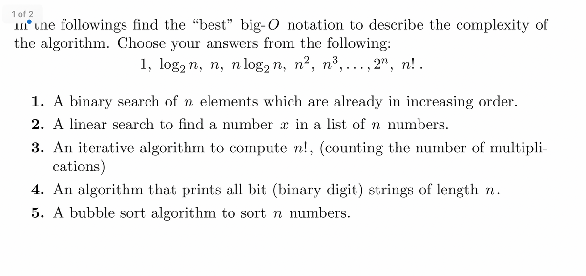 1 of 2
une followings find the "best" big-O notation to describe the complexity of
the algorithm. Choose your answers from the following:
1, log2 n, n, n log2 n, n², n³,... ., 2n, n!.
1. A binary search of n elements which are already in increasing order.
2. A linear search to find a number x in a list of n numbers.
3. An iterative algorithm to compute n!, (counting the number of multipli-
cations)
4. An algorithm that prints all bit (binary digit) strings of length n.
5. A bubble sort algorithm to sort n numbers.