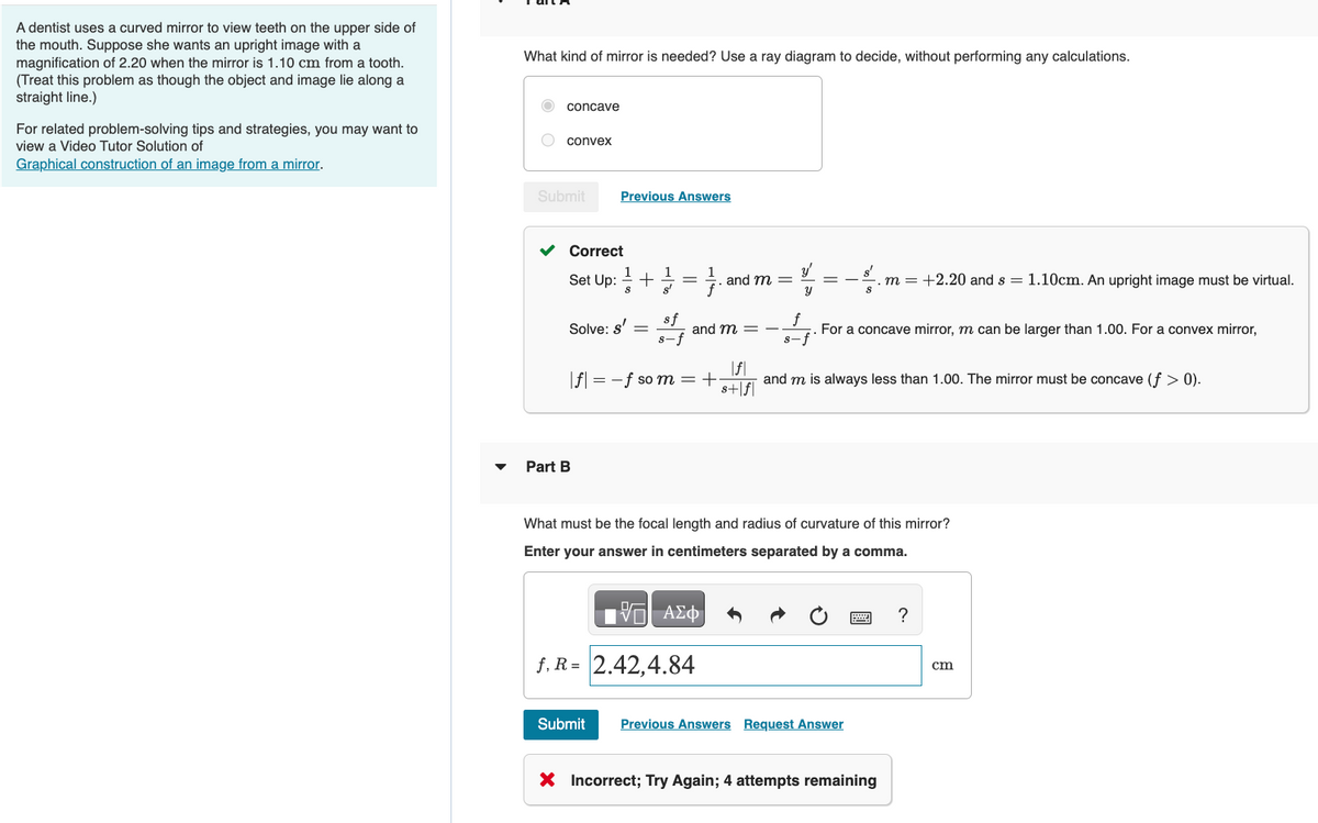 A dentist uses a curved mirror to view teeth on the upper side of
the mouth. Suppose she wants an upright image with a
magnification of 2.20 when the mirror is 1.10 cm from a tooth.
(Treat this problem as though the object and image lie along a
straight line.)
For related problem-solving tips and strategies, you may want to
view a Video Tutor Solution of
Graphical construction of an image from a mirror.
What kind of mirror is needed? Use a ray diagram to decide, without performing any calculations.
concave
convex
Submit
Previous Answers
Correct
1
1
1
Set Up: +/=/ and m =
S
Solve: s'
Part B
=
sf
s-f
and m = -
|f|= -f so m = +·
Y
17 ΑΣΦ
f, R=2.42,4.84
=-.m = +2.20 and s = 1.10cm. An upright image must be virtual.
For a concave mirror, m can be larger than 1.00. For a convex mirror,
s-f
|f|
s+|f|
and m is always less than 1.00. The mirror must be concave (f> 0).
What must be the focal length and radius of curvature of this mirror?
Enter your answer in centimeters separated by a comma.
Submit Previous Answers Request Answer
X Incorrect; Try Again; 4 attempts remaining
?
cm