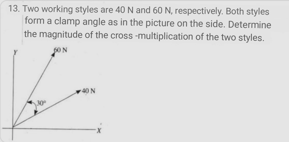 13. Two working styles are 40 N and 60 N, respectively. Both styles
form a clamp angle as in the picture on the side. Determine
the magnitude of the cross -multiplication of the two styles.
SON
40 N
30
