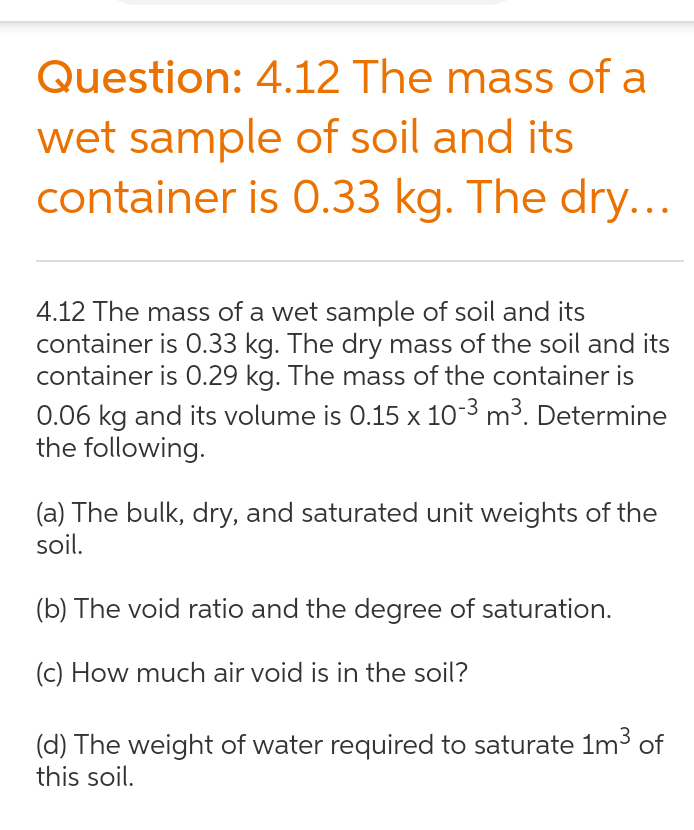 Question: 4.12 The mass of a
wet sample of soil and its
container is O.33 kg. The dry...
4.12 The mass of a wet sample of soil and its
container is 0.33 kg. The dry mass of the soil and its
container is 0.29 kg. The mass of the container is
0.06 kg and its volume is 0.15 x 10-3 m³. Determine
the following.
(a) The bulk, dry, and saturated unit weights of the
soil.
(b) The void ratio and the degree of saturation.
(c) How much air void is in the soil?
(d) The weight of water required to saturate 1m3 of
this soil.
