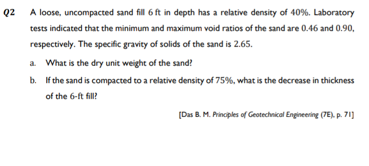 Q2
A loose, uncompacted sand fill 6 ft in depth has a relative density of 40%. Laboratory
tests indicated that the minimum and maximum void ratios of the sand are 0.46 and 0.90,
respectively. T
he specific gravity of solids of the sand is 2.65.
a. What is the dry unit weight of the sand?
b. If the sand is compacted to a relative density of 75%, what is the decrease in thickness
of the 6-ft fill?
[Das B. M. Principles of Geotechnical Engineering (7E), p. 71]
