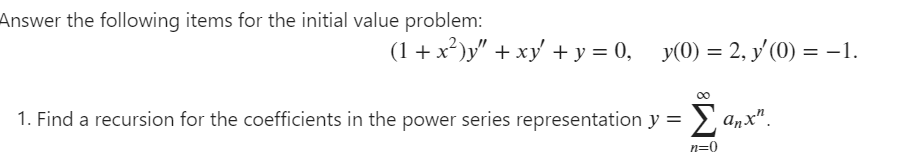 Answer the following items for the initial value problem:
(1 + x²)y" + xy' + y = 0,
y(0) = 2, y' (0) = -1.
1. Find a recursion for the coefficients in the power series representation y =
anx".
n=0
