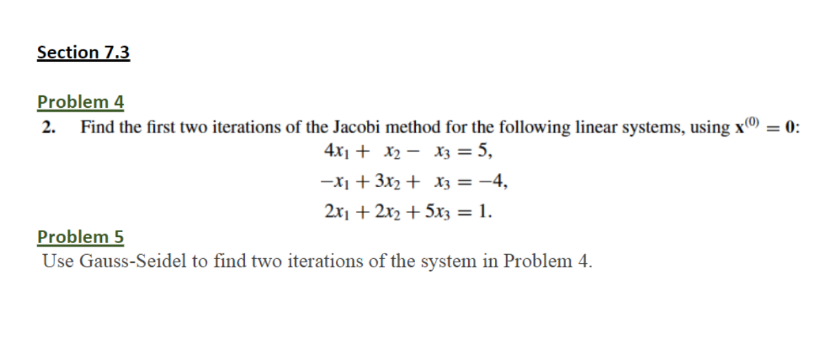 Section 7.3
Problem 4
2. Find the first two iterations of the Jacobi method for the following linear systems, using x
= 0:
4x1 + x2 - x3 = 5,
-X1 + 3x2 + x3 = -4,
2x1 + 2x2 + 5x3 = 1.
Problem 5
Use Gauss-Seidel to find two iterations of the system in Problem 4.
