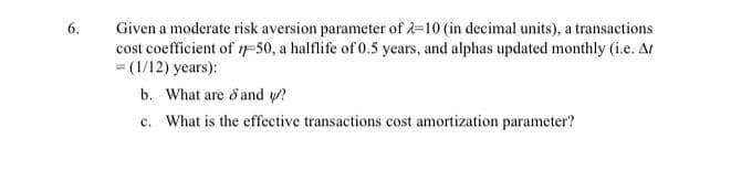 6.
Given a moderate risk aversion parameter of 2=10 (in decimal units), a transactions
cost coefficient of IF50, a halflife of 0.5 years, and alphas updated monthly (i.e. Ar
= (1/12) years):
b. What are d and w?
c. What is the effective transactions cost amortization parameter?
