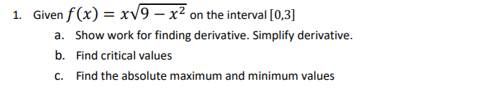 1. Given f (x) = xv9 – x² on the interval [0,3]
%3D
a. Show work for finding derivative. Simplify derivative.
b. Find critical values
C.
Find the absolute maximum and minimum values
