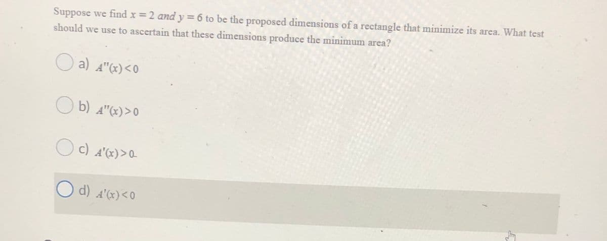 Suppose we find x = 2 and y = 6 to be the proposed dimensions of a rectangle that minimize its area. What test
should we use to ascertain that these dimensions produce the minimum area?
O a) A"x)<O
O b) A"x)>0
O
c)
A"(x)>0
O d) A'(x)<0
