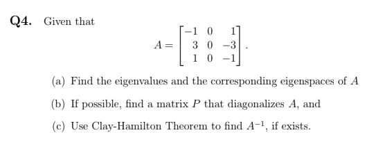 Q4. Given that
T-1 0
3 0 -3
10 -1
A =
(a) Find the eigenvalues and the corresponding eigenspaces of A
(b) If possible, find a matrix P that diagonalizes A, and
(c) Use Clay-Hamilton Theorem to find A-1, if exists.
