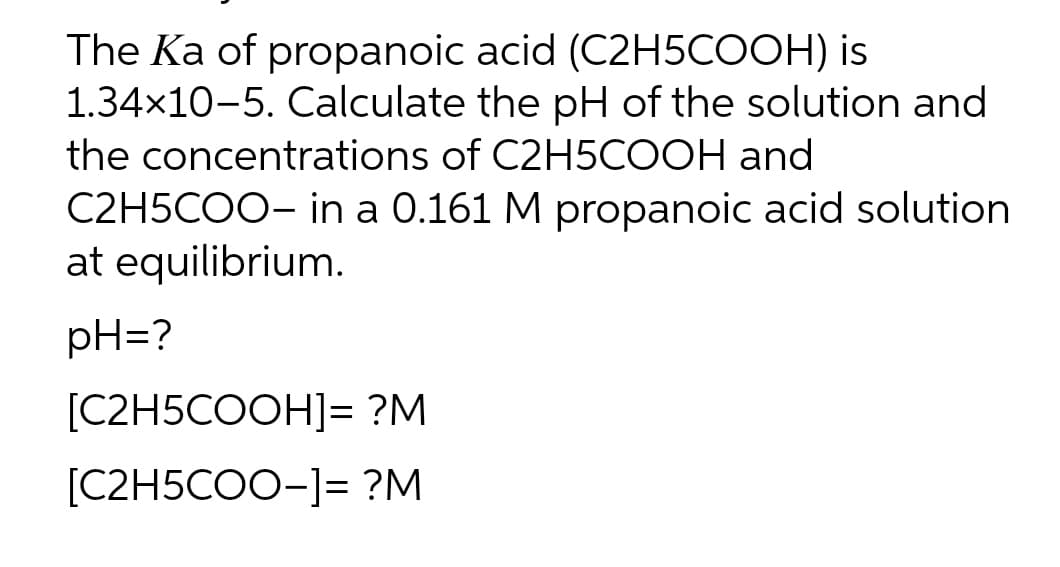 The Ka of propanoic acid (C2H5COOH) is
1.34×10-5. Calculate the pH of the solution and
the concentrations of C2H5COOH and
C2H5COO- in a 0.161 M propanoic acid solution
at equilibrium.
pH=?
[C2H5COOH]= ?M
[C2H5COO-]= ?M