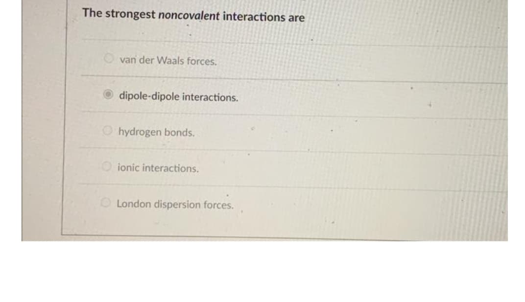 The strongest noncovalent interactions are
van der Waals forces.
dipole-dipole interactions.
hydrogen bonds.
ionic interactions.
London dispersion forces.