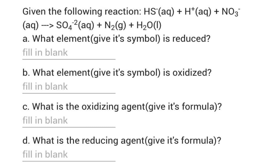 Given the following reaction: HS (aq) + H*(aq) + NO3
(aq) --> SO4²(aq) + N₂(g) + H₂O(l)
a. What element(give it's symbol) is reduced?
fill in blank
b. What element (give it's symbol) is oxidized?
fill in blank
c. What is the oxidizing agent (give it's formula)?
fill in blank
d. What is the reducing agent (give it's formula)?
fill in blank