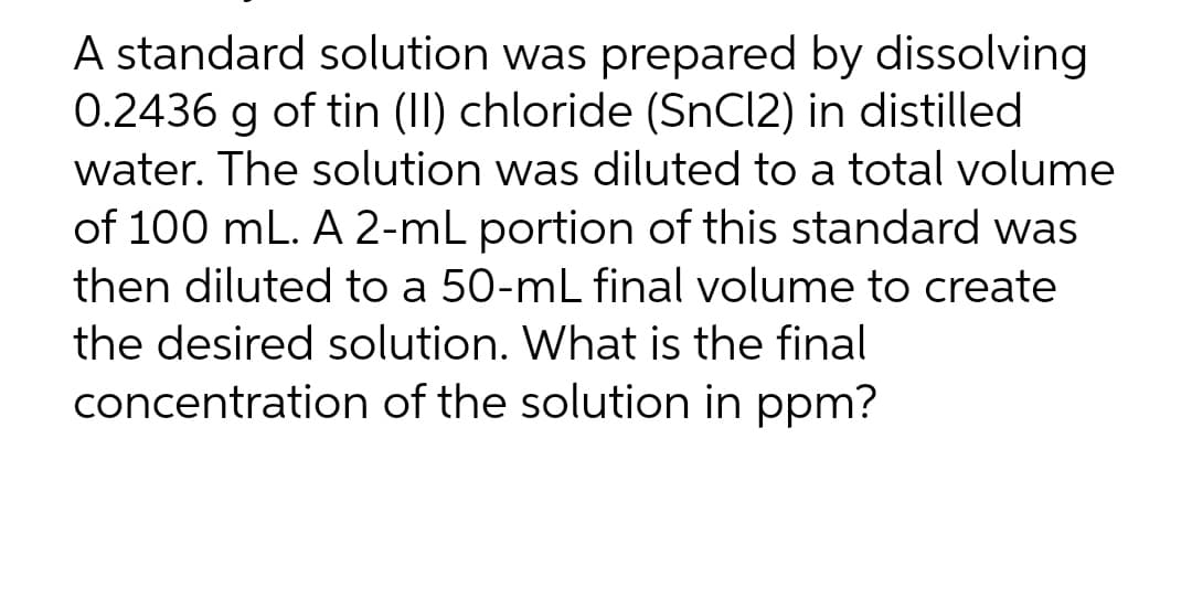A standard solution was prepared by dissolving
0.2436 g of tin (II) chloride (SnCl2) in distilled
water. The solution was diluted to a total volume
of 100 mL. A 2-mL portion of this standard was
then diluted to a 50-mL final volume to create
the desired solution. What is the final
concentration of the solution in ppm?