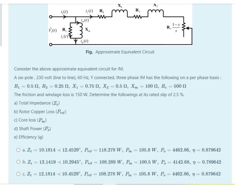 4(0)
1,0 R,
R,
R,
V R
の
X_
の
Fig. Approximate Equivalent Circuit
Consider the above approximate equivalent circuit for IM.
A six-pole , 230 volt (line to line), 60 Hz, Y connected, three phase IM has the following on a per phase basis:
R = 0.5 N, R2 = 0.25 2, X, = 0.75 , X2 = 0.5 N, Xm = 100 2, R. = 500 2
The friction and windage loss is 150 W. Determine the followings at its rated slip of 2.5 %.
a) Total Impedance (Z,)
b) Rotor Copper Loss (Prd)
c) Core loss (Pm)
d) Shaft Power (P.)
e) Efficiency (7)
O a. Z = 10.1814 < 12.4529°, Pred = 118.278 W, Pm = 105.8 W, Po = 4462.86, 7 = 0.879642
%3D
%3D
O b. Z = 13.1419 < 10.2945°, Prd = 108.289 W, Pm = 100.5 W, P. = 4142.68, n = 0.789642
%3D
%3D
%3D
%3D
%3D
O c. ZĄ = 12.1814 < 10.4529°, Prel
108.278 W, Pm
105.8 W, P. = 4462.86, 7 = 0.879642
%3D
%3D
