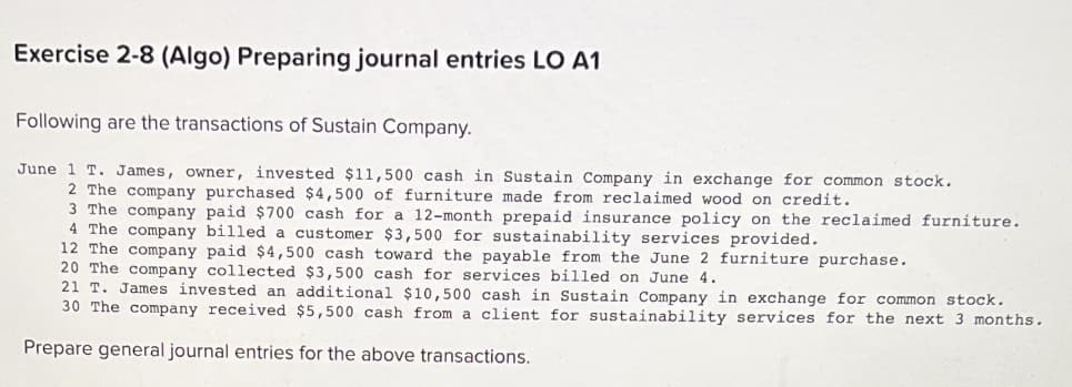 Exercise 2-8 (Algo) Preparing journal entries LO A1
Following are the transactions of Sustain Company.
June 1 T. James, owner, invested $11,500 cash in Sustain Company in exchange for common stock.
2 The company purchased $4,500 of furniture made from reclaimed wood on credit.
3 The company paid $700 cash for a 12-month prepaid insurance policy on the reclaimed furniture.
4 The company billed a customer $3,500 for sustainability services provided.
12 The company paid $4,500 cash toward the payable from the June 2 furniture purchase.
20 The company collected $3,500 cash for services billed on June 4.
21 T. James invested an additional $10,500 cash in Sustain Company in exchange for common stock.
30 The company received $5,500 cash from a client for sustainability services for the next 3 months.
Prepare general journal entries for the above transactions.
