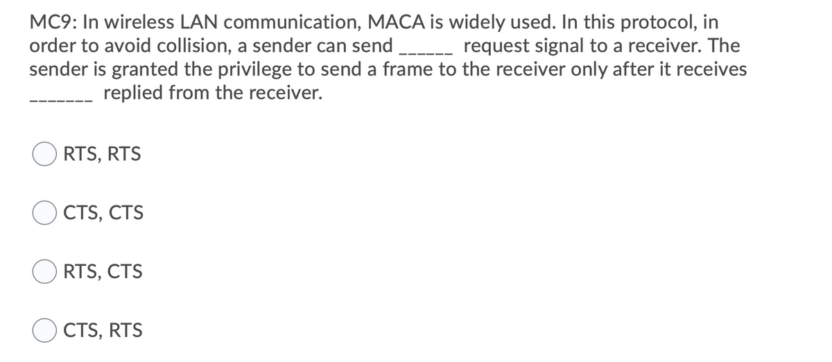 MC9: In wireless LAN communication, MACA is widely used. In this protocol, in
order to avoid collision, a sender can send
sender is granted the privilege to send a frame to the receiver only after it receives
request signal to a receiver. The
replied from the receiver.
RTS, RTS
CTS, CTS
RTS, CTS
CTS, RTS
