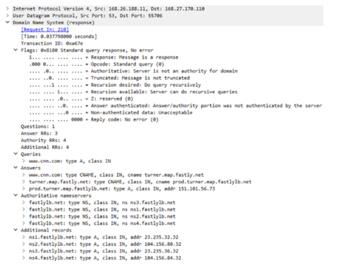 > Internet Protocol Version 4, Src: 168.26.188.11, Dst: 168.27.170.110
> User Datagran Protocol, Src Port: 53, Dst Port: 55706
v Domain Name System (response)
[Request In: 210l
[Time: 0.037798000 seconds]
Transaction ID: exa67e
v Flags: ex81se Standard query response, No error
1... ..... .... ....- Response: Message is a response
.000 e... .... .... - Opcode: Standard query (0)
Authoritative: Server is not an authority for domain
Truncated: Message is not truncated
- Recursion desired: Do query recursively
- Recursion available: Server can do recursive queries
- Z: reserved (e)
. .0..
....
......e.
....
....
.......1
....
....
....... 1.. .....
.........0.. ....
.e.
.... - Answer authenticated: Answer/authority portion was not authenticated by the server
- Non-authenticated data: Unacceptable
e00e - Reply code: No error (0)
....
....
........
........
Questions: 1
Answer RRs: 3
Authority RRs: 4
Additional RRs: 4
v Queries
> www.cnn.com: type A, class IN
v Answers
> www.cnn.com: type CNAME, class IN, cname turner.map.fastly.net
> turner.map.fastly.net: type CNAME, class IN, cname prod.turner.map.fastlylb.net
> prod. turner.map.fastlylb.net: type A, class IN, addr 151.101.56.73
v Authoritative nameservers
> fastlylb.net: type NS, class IN, ns ns3.fastlylb.net
> fastlylb.net: type NS, class IN, ns nsl.fastlylb.net
> fastlylb.net: type NS, class IN, ns ns2.fastlylb.net
> fastlylb.net: type NS, class IN, ns ns4.fastlylb.net
v Additional records
> ns1.fastlylb.net: type A, class IN, addr 23.235.32.32
> ns2. fastlylb.net: type A, class IN, addr 104.156.80.32
> ns3. fastlylb.net: type A, class IN, addr 23.235.36.32
> ns4. fastlylb.net: type A, class IN, addr 104.156.84.32
