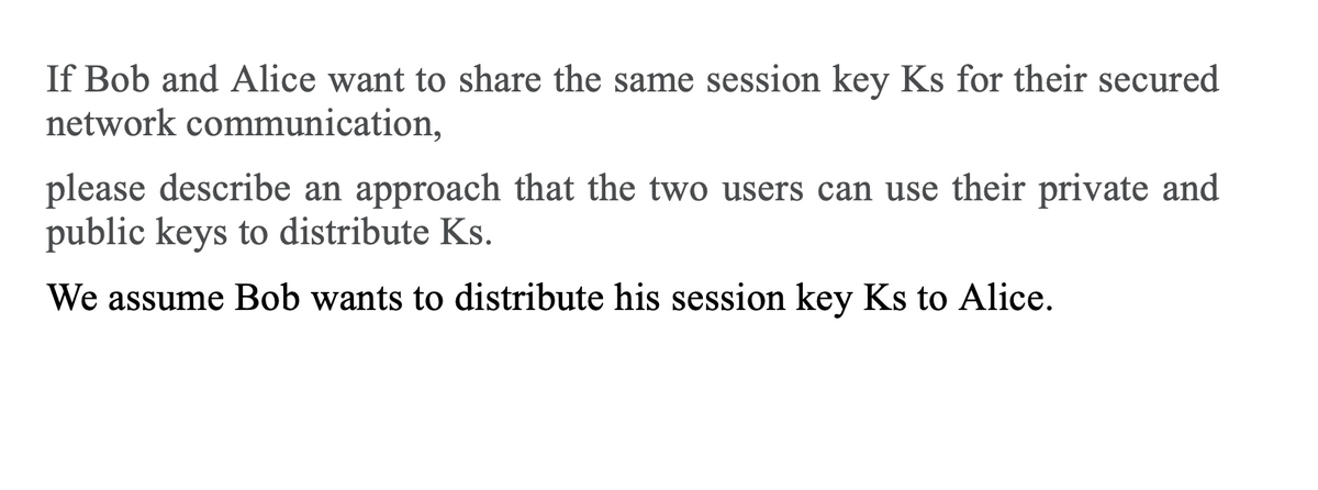 If Bob and Alice want to share the same session key Ks for their secured
network communication,
please describe an approach that the two users can use their private and
public keys to distribute Ks.
We assume Bob wants to distribute his session key Ks to Alice.

