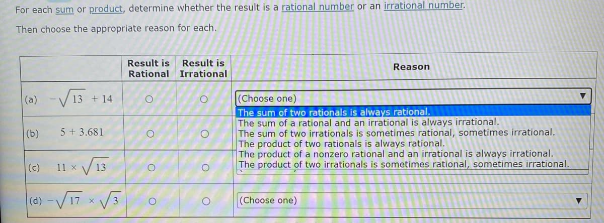 For each sum or product, determine whether the result is a rational number or an irrational number.
Then choose the appropriate reason for each.
Result is
Rational
Result is
Irrational
Reason
(a) -√√13 + 14
O
O
(Choose one)
The sum of two rationals is always rational.
The sum of a rational and an irrational is always irrational.
(b)
5 +3.681
The sum of two irrationals is sometimes rational, sometimes irrational.
The product of two rationals is always rational.
The product of a nonzero rational and an irrational is always irrational.
The product of two irrationals is sometimes rational, sometimes irrational.
(c)
11 x
(d) -√√17 x
(Choose one)
√13
√3
O
O
O
O
O