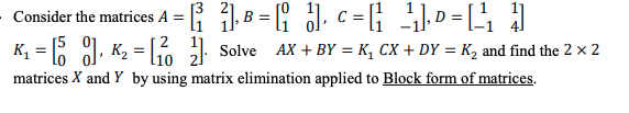 Consider the matrices A = { 1B = { J, c = ; . D = [
KĻ = R 1, K2 = 1 Solve AX + BY = K, CX + DY = K, and find the 2 x 2
matrices X and Y by using matrix elimination applied to Block form of matrices.
