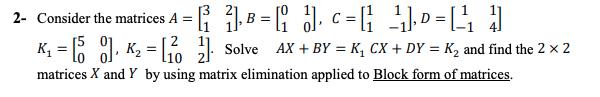 2- Consider the matrices A = | B = , c =G D =[
K, = 1, K2 =6 Solve Ax + BY = K, CX + DY = K2 and find the 2 × 2
matrices X and Y by using matrix elimination applied to Block form of matrices.
