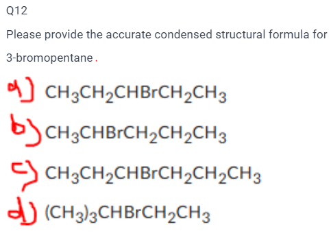 Q12
Please provide the accurate condensed structural formula for
3-bromopentane.
CH3CH₂CHBrCH₂CH3
CH3CHBrCH₂CH₂CH3
CH3CH₂CHBrCH₂CH₂CH3
(CH3)3CHBrCH₂CH3