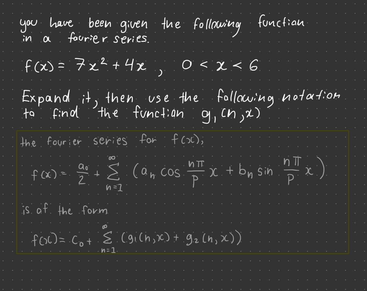 you have been given the following
in
a
faurier series.
+4x
f(x)= 7x²
O < X < 6
·)
use the following notation
the function g, (n,x)
Expand it, then
find
ta
the fourier series for f(x);
f (x).
function
0
и п
ao
2² + (a₁ cos nπ x + by Sin
P:
Σ
2.
n=1
is of the form
foo cot 8 (gich, x) + 92 in, x))
n=1.
ήπ
nTx.)
P