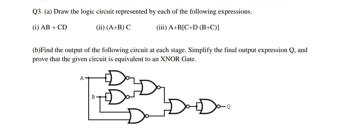 Q3. (a) Draw the logic circuit represented by each of the following expressions.
(i) AB + CD
(ii) (A+B) C
(iii) A+B[C+D (B+C)]
(b)Find the output of the following circuit at each stage. Simplify the final output expression Q, and
prove that the given circuit is equivalent to an XNOR Gate.
B
