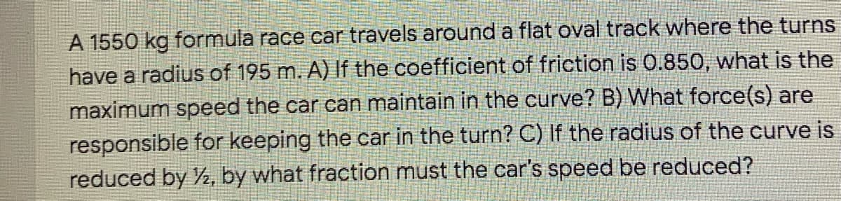 A 1550 kg formula race car travels around a flat oval track where the turns
have a radius of 195 m. A) If the coefficient of friction is 0.850, what is the
maximum speed the car can maintain in the curve? B) What force(s) are
responsible for keeping the car in the turn? C) If the radius of the curve is
reduced by 2, by what fraction must the car's speed be reduced?

