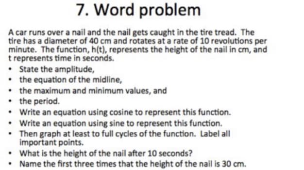 7. Word problem
A car runs over a nail and the nail gets caught in the tire tread. The
tire has a diameter of 40 cm and rotates at a rate of 10 revolutions per
minute. The function, h(t), represents the height of the nail in cm, and
t represents time in seconds.
• State the amplitude,
• the equation of the midline,
• the maximum and minimum values, and
• the period.
Write an equation using cosine to represent this function.
Write an equation using sine to represent this function.
• Then graph at least to full cycles of the function. Label all
important points.
• What is the height of the nail after 10 seconds?
Name the first three times that the height of the nail is 30 cm.
