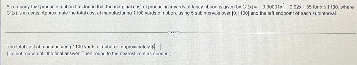 A company that produces ribbon has found that the marginal cost of producing x yards of fancy ribbon is given by C'(x) = - 0 00001x -0 02x + 35 for x<1100, where
C'(x) is in cents Approximate the total cost of manufacturing 1100 yards of ribbon, using 5 subintervals over [0,1100] and the left endpoint of each subinterval
The total cost of manufacturing 1100 yards of ribbon is approximately $
(Do not round until the final answer Then round to the nearest cent as needed)
