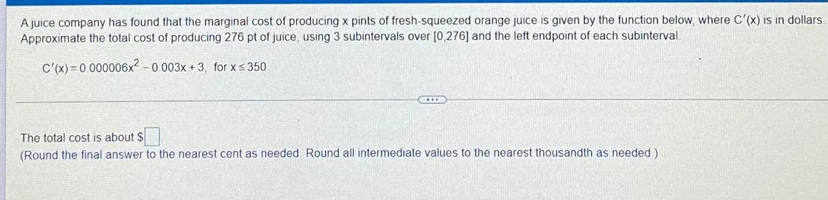 A juice company has found that the marginal cost of producing x pints of fresh-squeezed orange juice is given by the function below, where C'(x) is in dollars.
Approximate the total cost of producing 276 pt of juice, using 3 subintervals over [0,276] and the left endpoint of each subinterval.
C'(x) = 0 000006x²
- 0.003x + 3, for x<350
The total cost is about $
(Round the final answer to the nearest cent as needed Round all intermediate values to the nearest thousandth as needed)
