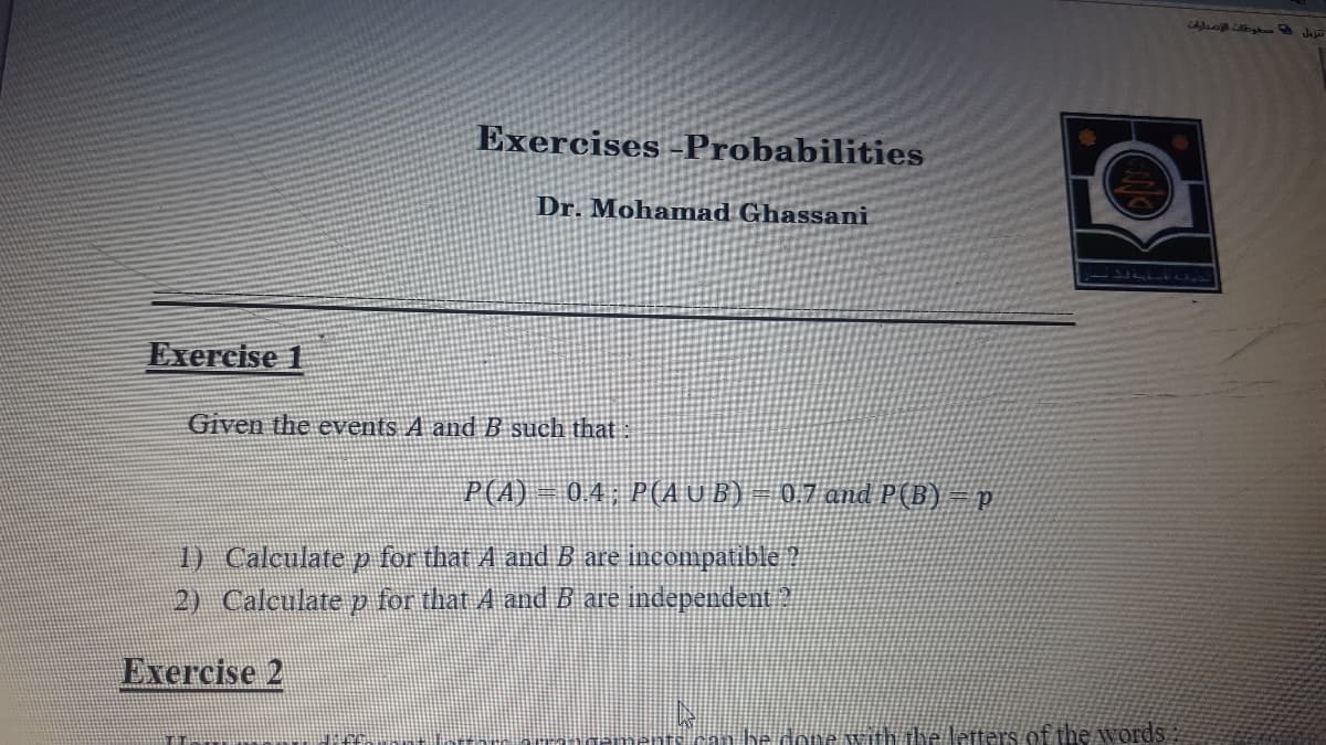 CAop Abg Jaja
Exercises Probabilities
Dr. Mohamad Ghassani
Exercise 1
Given the events A and B such that
P(A)
0.4; P(A UB) – 0,7 and P(B)=p
1) Calculate p for that A and B are incompatible ?
2) Calculate p for that A and B are independent 2
Exercise 2
he done withdie letters of the words
