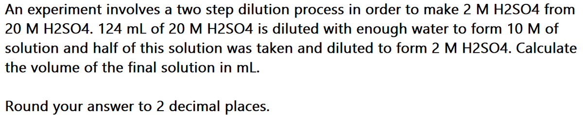 An experiment involves a two step dilution process in order to make 2 M H2SO4 from
20 M H2SO4. 124 ml of 20 M H2SO4 is diluted with enough water to form 10 M of
solution and half of this solution was taken and diluted to form 2 M H2SO4. Calculate
the volume of the final solution in mL.
Round your answer to 2 decimal places.
