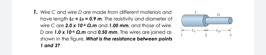 1. Wire C and wire D are made from different materials and
have length Lc = LD = 0.9 m. The resistivity and diameter of
wire C are 2.0 x 10-6 2.m and 1.00 mm, and those of wire
Lp
D are 1.0 x 10-6 2.m and 0.50 mm. The wires are joined as
shown in the figure. What is the resistance between points
1 and 3?
