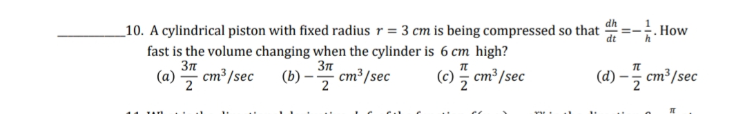 h.How
dh
1
_10. A cylindrical piston with fixed radius r = 3 cm is being compressed so that
dt
=-
fast is the volume changing when the cylinder is 6 cm high?
(a)
cm³ /sec
(b)
cm³/sec
2
(c) ; cm³/sec
2
(d) –
cm³ /sec
2
2
