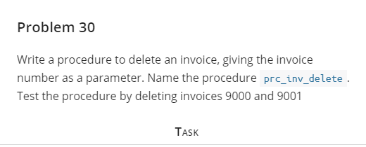 Problem 30
Write a procedure to delete an invoice, giving the invoice
number as a parameter. Name the procedure prc_inv_delete
Test the procedure by deleting invoices 9000 and 9001
TASK
