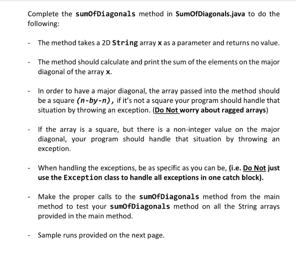Complete the sumOfDiagonals method in SumOfDiagonals.java to do the
following:
The method takes a 2D String array x as a parameter and returns no value.
The method should calculate and print the sum of the elements on the major
diagonal of the array x.
In order to have a major diagonal, the array passed into the method should
be a square (n-by-n), if it's not a square your program should handle that
situation by throwing an exception. (Do Not worry about ragged arrays)
If the array is a square, but there is a non-integer value on the major
diagonal, your program should handle that situation by throwing an
exception.
When handling the exceptions, be as specific as you can be, (i.e. Do Not just
use the Exception class to handle all exceptions in one catch block).
Make the proper calls to the sumOfDiagonals method from the main
method to test your sumOfDiagonals method on all the String arrays
provided in the main method.
Sample runs provided on the next page.