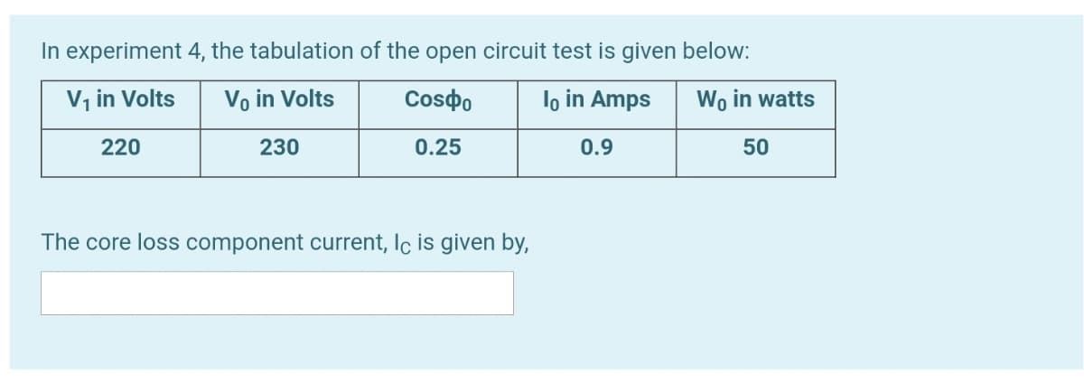 In experiment 4, the tabulation of the open circuit test is given below:
V, in Volts
Vo in Volts
Cosdo
lo in Amps
Wo in watts
220
230
0.25
0.9
50
The core loss component current, Ic is given by,
