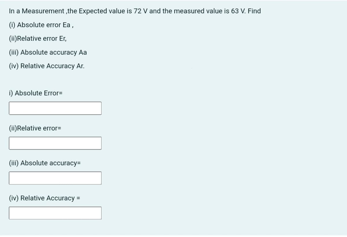 In a Measurement ,the Expected value is 72 V and the measured value is 63 V. Find
(i) Absolute error Ea ,
(ii)Relative error Er,
(iii) Absolute accuracy Aa
(iv) Relative Accuracy Ar.
i) Absolute Error=
(ii)Relative error=
(iii) Absolute accuracy=
(iv) Relative Accuracy =
