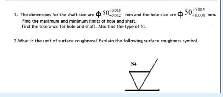 1. The dimensions for the shaft size are o500.012 mm and the hole size are b 500
+0.000 mm.
Find the maximum and minimum limits of hole and shaft.
Find the tolerance for hole and shaft. Also find the type of fit.
2.What is the unit of surface roughness? Explain the following surface roughness symbol.
N4
