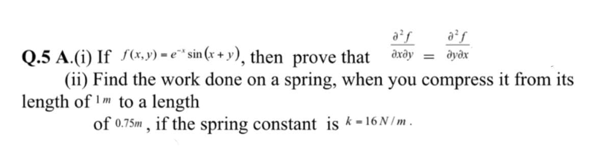a²f
= dyðx
Q.5 A.(i) If S(x, y) = e" sin (x + y), then prove that dxây
(ii) Find the work done on a spring, when you compress it from its
length of I m to a length
of 0.75m , if the spring constant is k -16 N /m .
