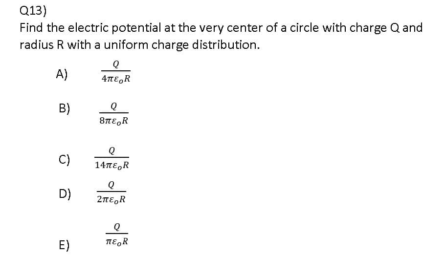 Q13)
Find the electric potential at the very center of a circle with charge Q and
radius R with a uniform charge distribution.
Q
A)
4πε,R
B)
8TE,R
Q
C)
14πε, R
D)
2περR
E)
πε R
