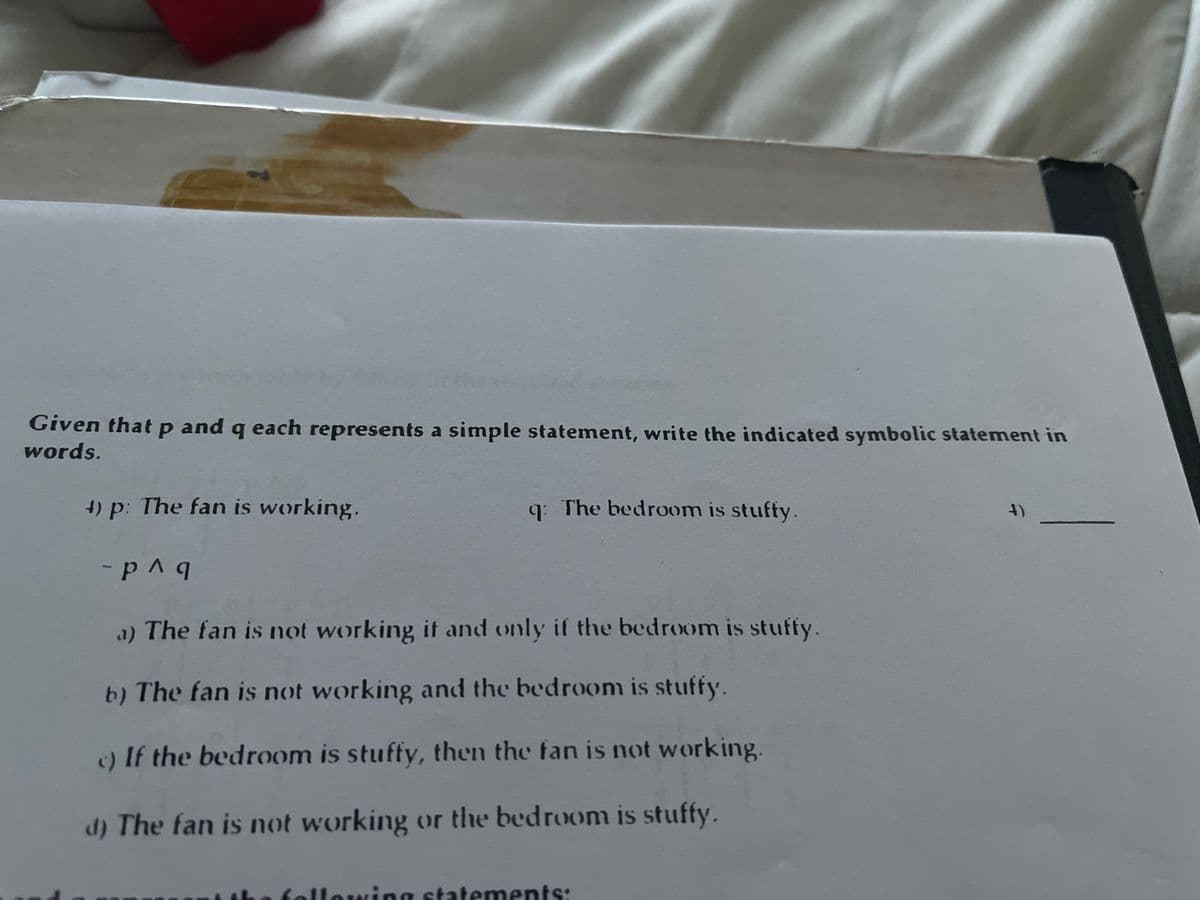 Given that p and q each represents a simple statement, write the indicated symbolic statement in
words.
4) p: The fan is working.
- p^q
a) The fan is not working it and only if the bedroom is stuffy.
b) The fan is not working and the bedroom is stuffy.
c) If the bedroom is stuffy, then the fan is not working.
d) The fan is not working or the bedroom is stuffy.
q: The bedroom is stuffy.
lowing statements: