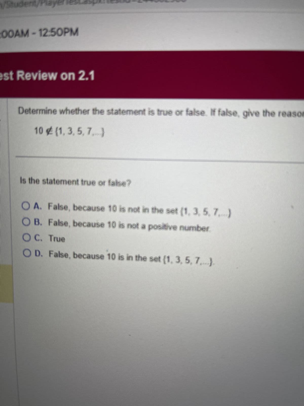 Student/Player
00AM-12:50PM
est Review on 2.1
Determine whether the statement is true or false. If false, give the reason
10 € (1,3,5,7)
Is the statement true or false?
A. False, because 10 is not in the set (1, 3, 5, 7.)
OB. False, because 10 is not a positive number.
OC. True
OD. False, because 10 is in the set (1, 3, 5, 7,...).