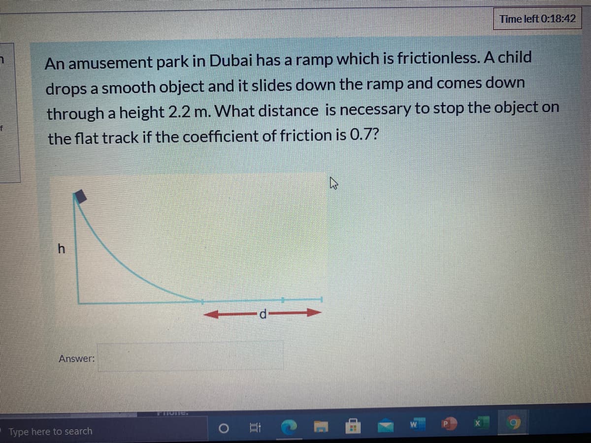 Time left 0:18:42
An amusement park in Dubai has a ramp which is frictionless. A child
drops a smooth object and it slides down the ramp and comes down
through a height 2.2 m. What distance is necessary to stop the object on
the flat track if the coefficient of friction is 0.7?
Answer:
Flone.
Type here to search
