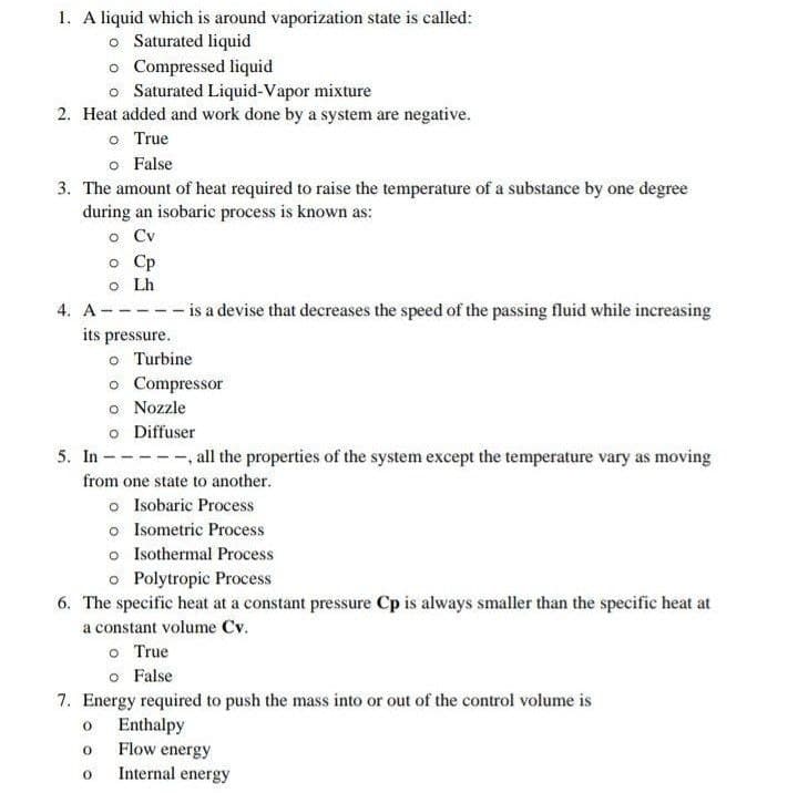 1. A liquid which is around vaporization state is called:
o Saturated liquid
o Compressed liquid
o Saturated Liquid-Vapor mixture
2. Heat added and work done by a system are negative.
o True
o False
3. The amount of heat required to raise the temperature of a substance by one degree
during an isobaric process is known as:
o Cv
o Cp
o Lh
4. A-----is a devise that decreases the speed of the passing fluid while increasing
its pressure.
o Turbine
o Compressor
o Nozzle
o Diffuser
5. In - ,all the properties of the system except the temperature vary as moving
from one state to another.
o Isobaric Process
o Isometric Process
o Isothermal Process
o Polytropic Process
6. The specific heat at a constant pressure Cp is always smaller than the specific heat at
a constant volume Cv.
o True
o False
7. Energy required to push the mass into or out of the control volume is
Enthalpy
Flow energy
Internal energy
