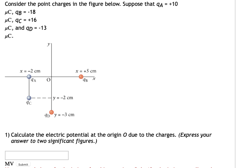 Consider the point charges in the figure below. Suppose that q4 = +10
µC, qB = -18
µC, qc = +16
µC, and qp = -13
%3!
µC.
x = -2 cm
x = +5 cm
y = -2 cm
ID y = -3 cm
1) Calculate the electric potential at the origin O due to the charges. (Express your
answer to two significant figures.)
MV
Submit

