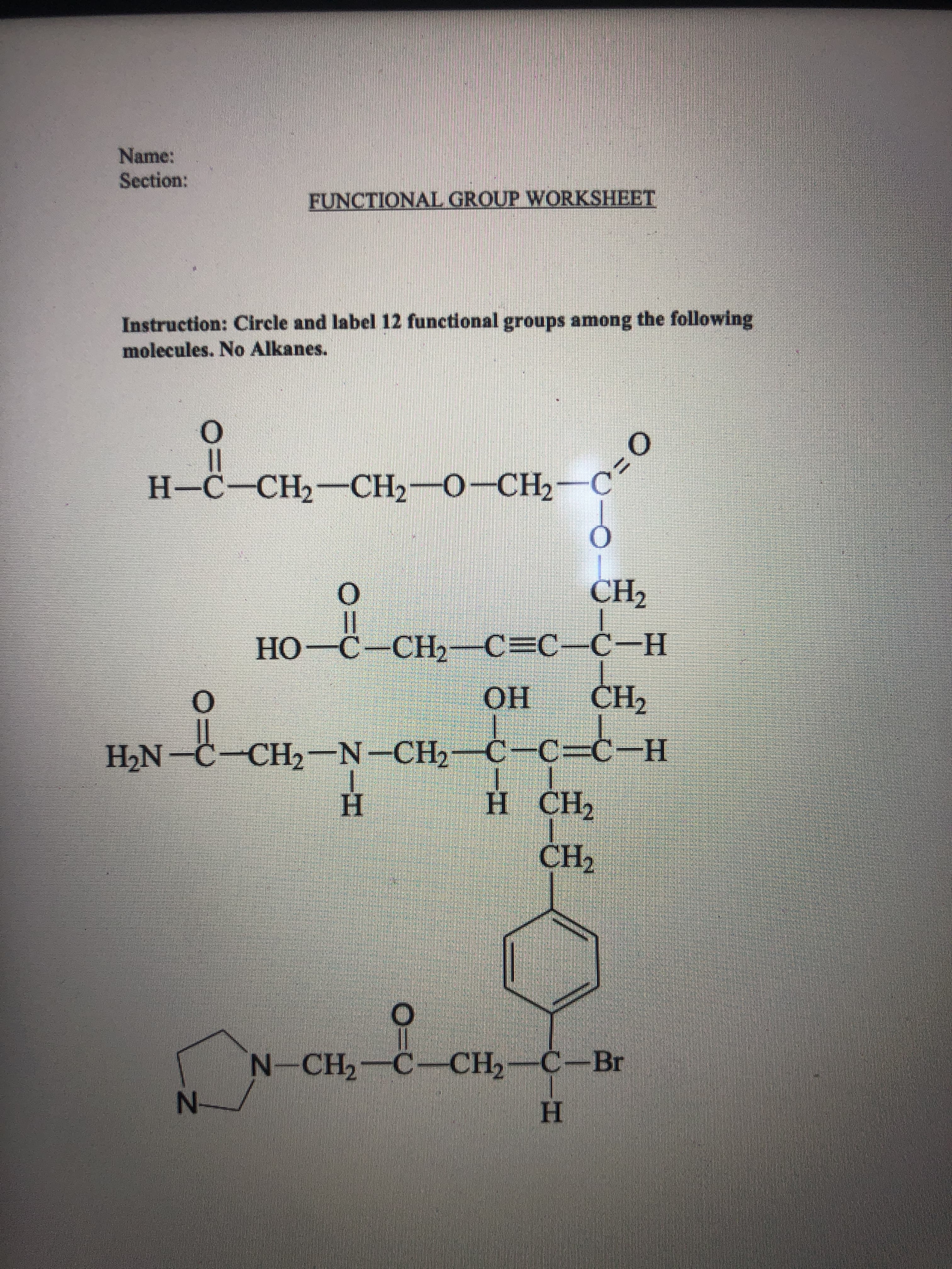 Name:
Section:
FUNCTIONAL GROUP WORKSHEET
Instruction: Circle and label 12 functional groups among the following
molecules. No Alkanes.
0
H-C-C
-CH₂-CH₂-
H-C-CH2-CH2O-CH2
O
CH₂
||
HO-C–CH, C=CC-H
O
OH
CH₂
CH,-N-CH,c-c=d-H
H
H CH2
CH₂
N-CH₂-C-CH₂-C-Br
H
H₂N
N-
O=0
C=0
ƒ