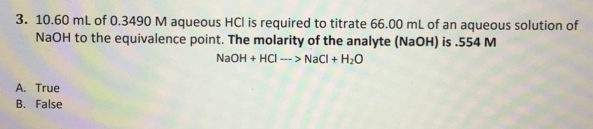 3. 10.60 mL of 0.3490 M aqueous HCI is required to titrate 66.00 mL of an aqueous solution of
NaOH to the equivalence point. The molarity of the analyte (NaOH) is .554 M
NaOH + HCI ---> NaCl + H₂O
A. True
B. False