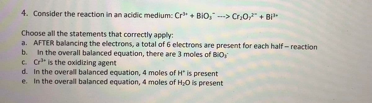 4. Consider the reaction in an acidic medium: Cr³+ + BiO3 ---> Cr₂O72- + Bi³+
Choose all the statements that correctly apply:
a. AFTER balancing the electrons, a total of 6 electrons are present for each half-reaction
b. In the overall balanced equation, there are 3 moles of BiO3™
c. Cr³+ is the oxidizing agent
d. In the overall balanced equation, 4 moles of H* is present
e.
In the overall balanced equation, 4 moles of H₂O is present