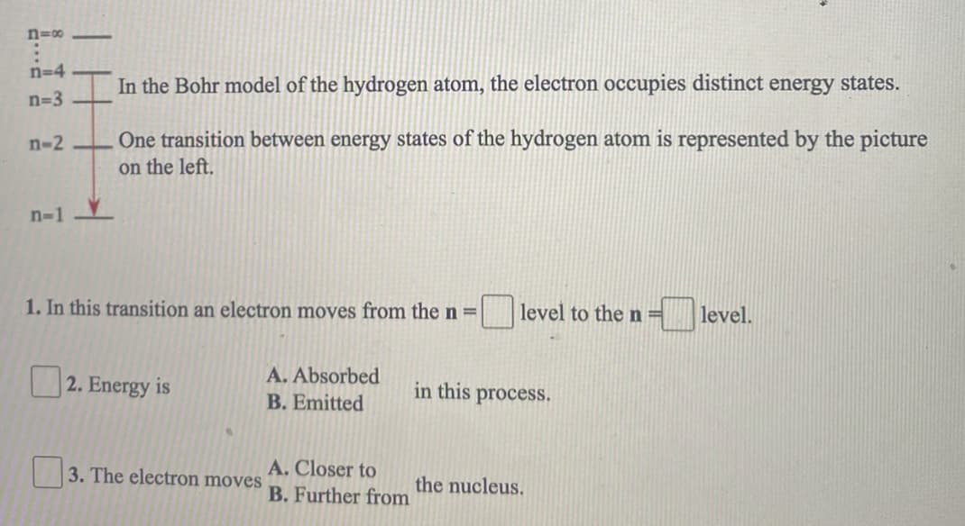 n=00
n=4
In the Bohr model of the hydrogen atom, the electron occupies distinct energy states.
n=3
One transition between energy states of the hydrogen atom is represented by the picture
on the left.
n-2
n-1
1. In this transition an electron moves from the n =|
level to the n=
level.
A. Absorbed
| 2. Energy is
in this process.
B. Emitted
A. Closer to
B. Further from
3. The electron moves
the nucleus.
